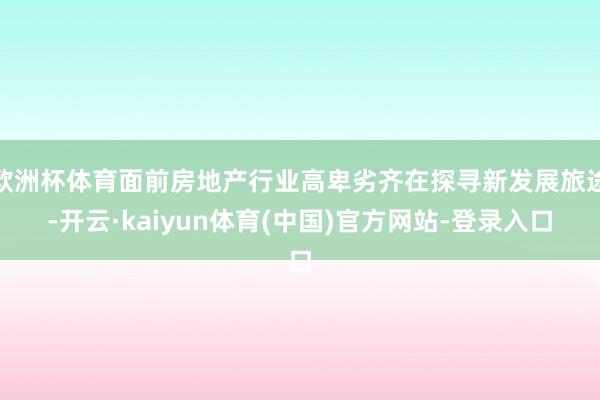 欧洲杯体育面前房地产行业高卑劣齐在探寻新发展旅途-开云·kaiyun体育(中国)官方网站-登录入口
